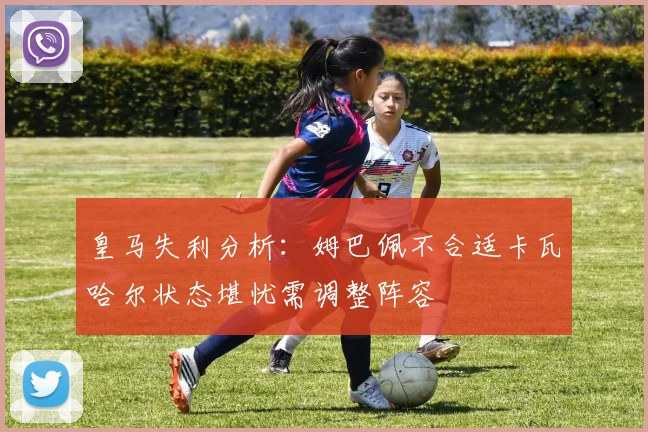 皇马失利分析：姆巴佩不合适卡瓦哈尔状态堪忧需调整阵容