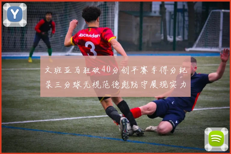 文班亚马狂砍40分创平赛季得分纪录三分球无视范德彪防守展现实力
