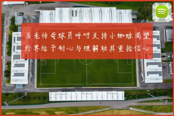 马竞传奇球员呼吁支持小蜘蛛渴望外界给予耐心与理解助其重拾信心