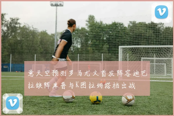 意天空预测罗马尤文首发阵容迪巴拉缺阵库普与K图拉姆搭档出战