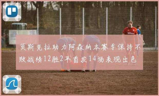 莫斯克拉助力阿森纳本赛季保持不败战绩12胜2平首发14场表现出色