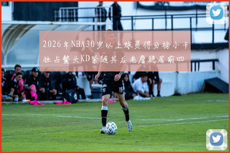 2026年NBA30岁以上球员得分榜小卡独占鳌头KD紧随其后老詹稳居前四