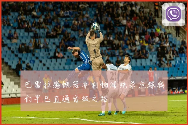 巴雷拉感慨若非利物浦绝杀点球我们早已直通晋级之路
