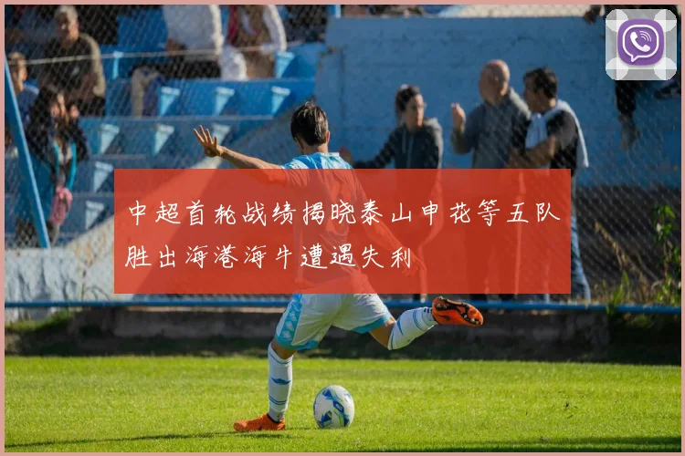 中超首轮战绩揭晓泰山申花等五队胜出海港海牛遭遇失利