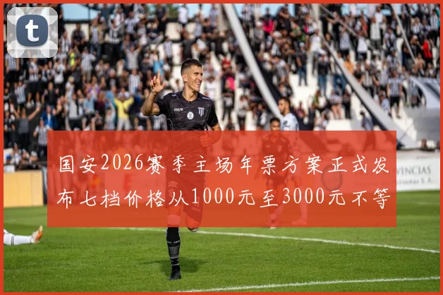 国安2026赛季主场年票方案正式发布七档价格从1000元至3000元不等