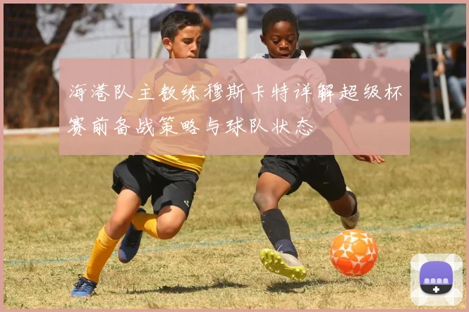 海港队主教练穆斯卡特详解超级杯赛前备战策略与球队状态