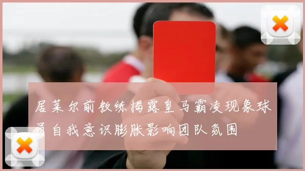 居莱尔前教练揭露皇马霸凌现象球员自我意识膨胀影响团队氛围