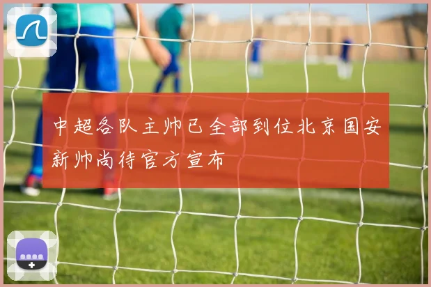 中超各队主帅已全部到位北京国安新帅尚待官方宣布