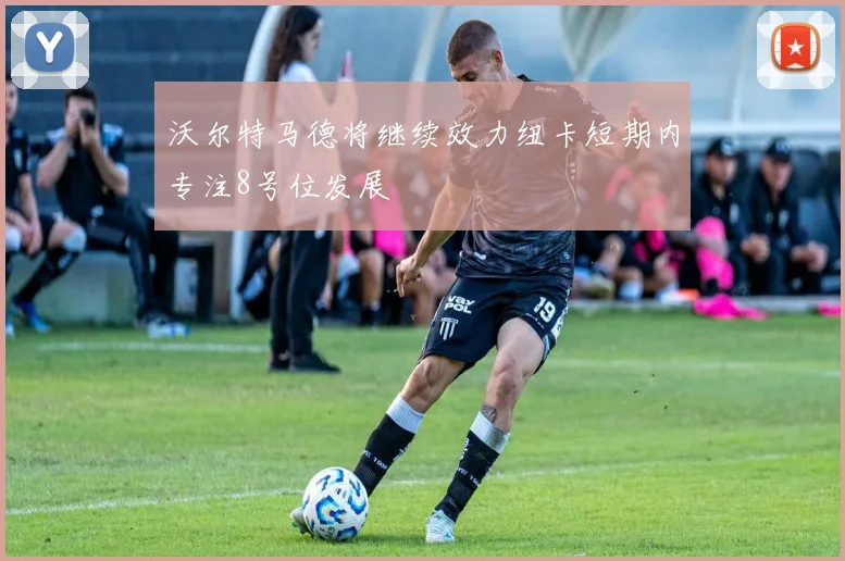 沃尔特马德将继续效力纽卡短期内专注8号位发展