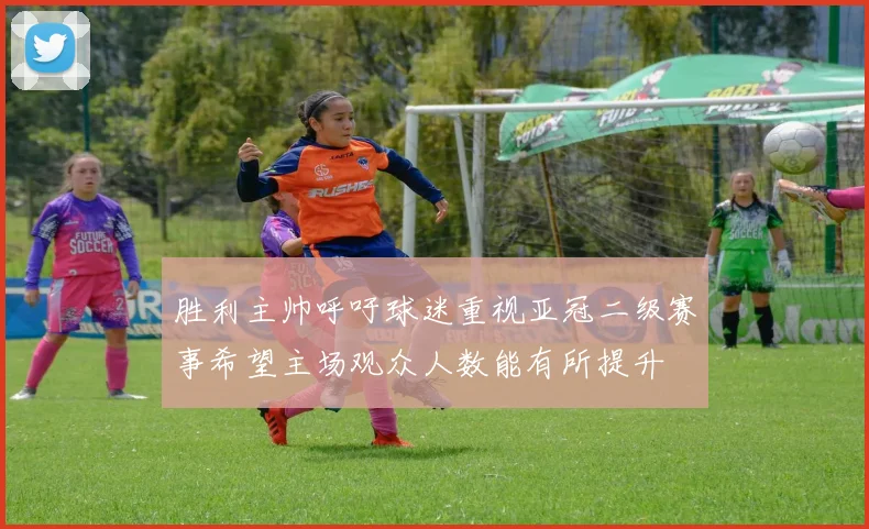 胜利主帅呼吁球迷重视亚冠二级赛事希望主场观众人数能有所提升