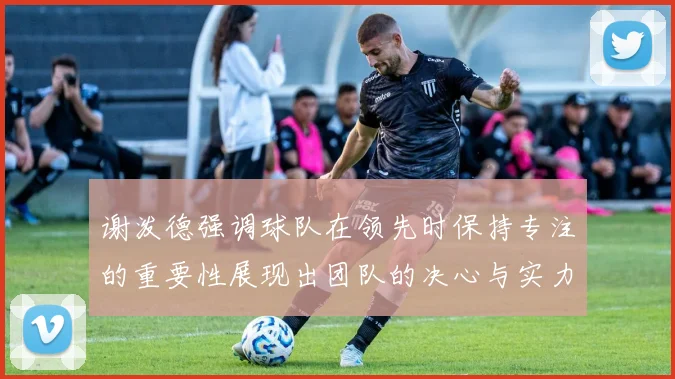 谢泼德强调球队在领先时保持专注的重要性展现出团队的决心与实力