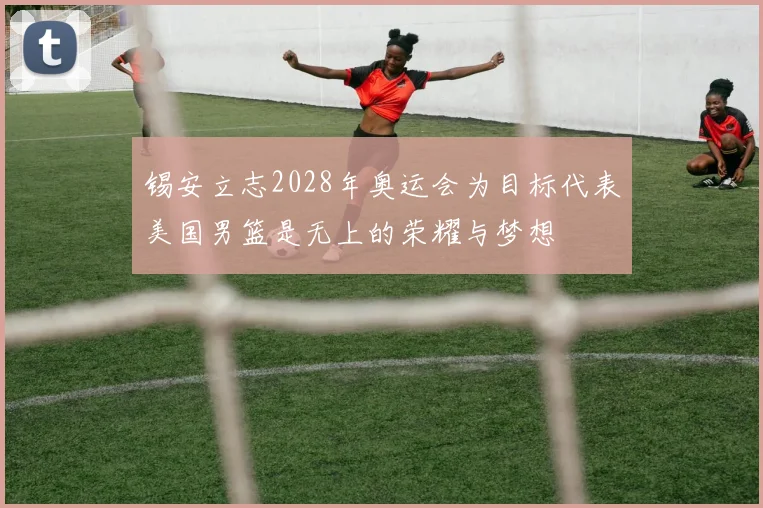 锡安立志2028年奥运会为目标代表美国男篮是无上的荣耀与梦想