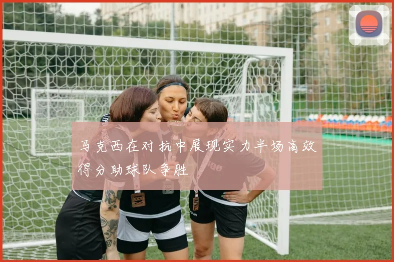 马克西在对抗中展现实力半场高效得分助球队争胜