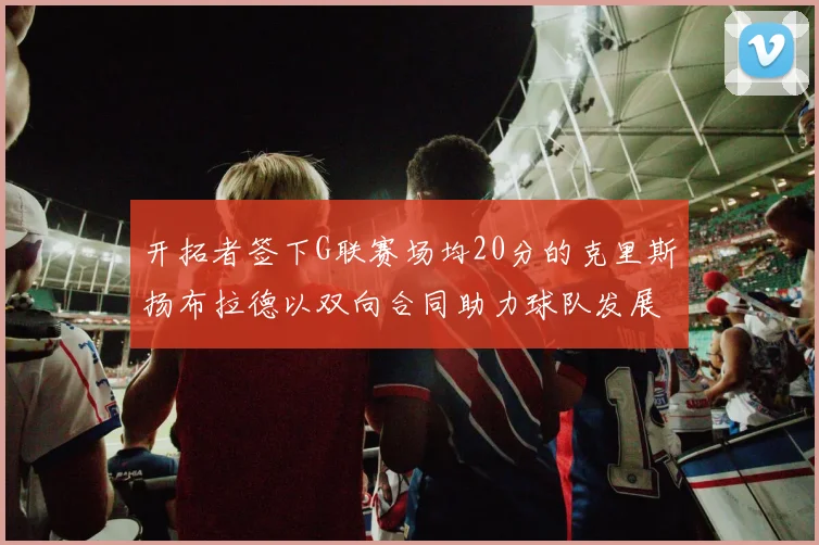开拓者签下G联赛场均20分的克里斯扬布拉德以双向合同助力球队发展