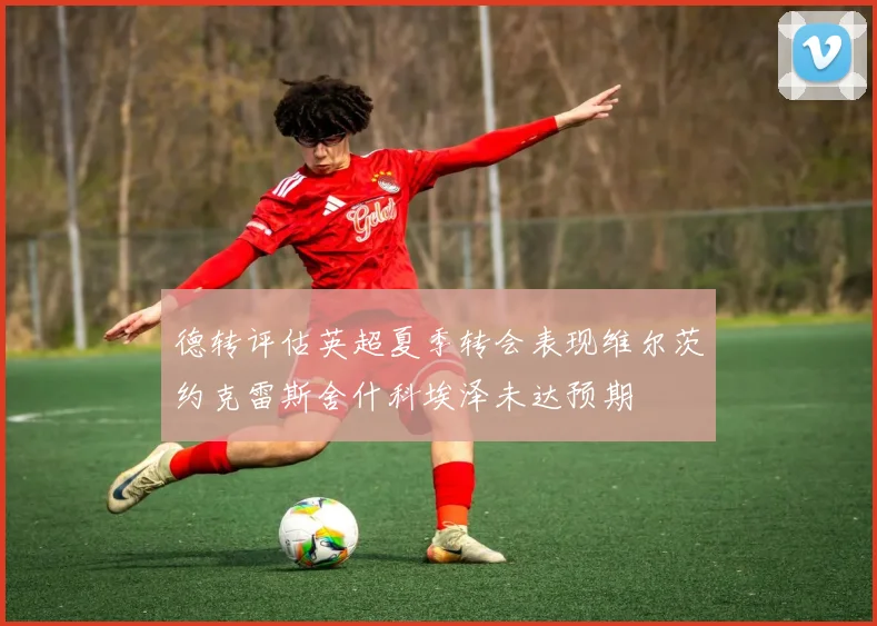 德转评估英超夏季转会表现维尔茨约克雷斯舍什科埃泽未达预期