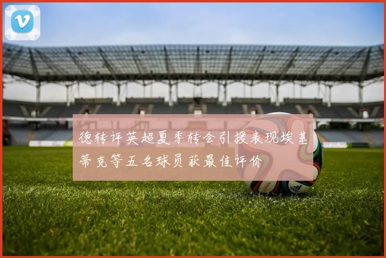 德转评英超夏季转会引援表现埃基蒂克等五名球员获最佳评价