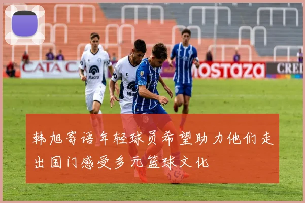 韩旭寄语年轻球员希望助力他们走出国门感受多元篮球文化