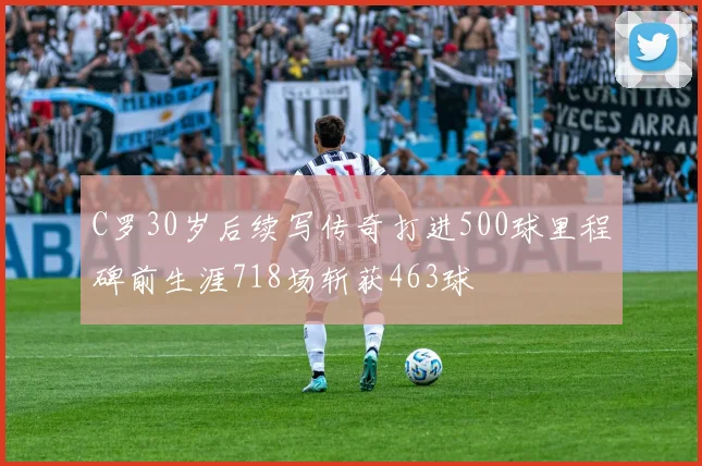 C罗30岁后续写传奇打进500球里程碑前生涯718场斩获463球