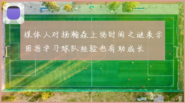 媒体人对杨瀚森上场时间之谜表示困惑学习球队经验也有助成长