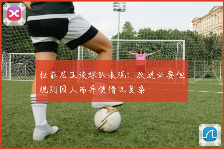 拉菲尼亚谈球队表现：改进必要但规则因人而异使情况复杂